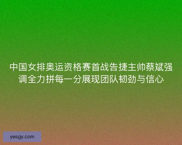 中国女排奥运资格赛首战告捷主帅蔡斌强调全力拼每一分展现团队韧劲与信心