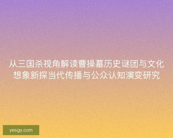 从三国杀视角解读曹操墓历史谜团与文化想象新探当代传播与公众认知演变研究