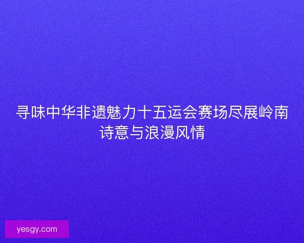 寻味中华非遗魅力十五运会赛场尽展岭南诗意与浪漫风情