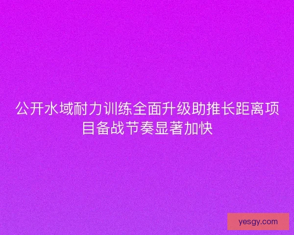 公开水域耐力训练全面升级助推长距离项目备战节奏显著加快