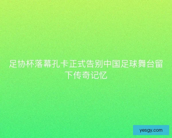 足协杯落幕孔卡正式告别中国足球舞台留下传奇记忆